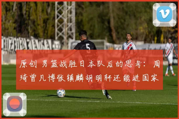 原创 男篮战胜日本队后的思考:周琦曾凡博张镇麟胡明轩还能进国家队吗