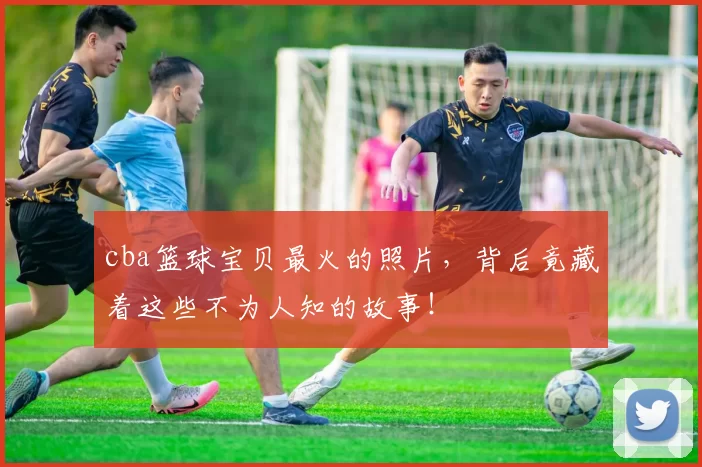 cba篮球宝贝最火的照片，背后竟藏着这些不为人知的故事！