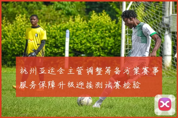 杭州亚运会主管调整筹备方案赛事服务保障升级迎接测试赛检验