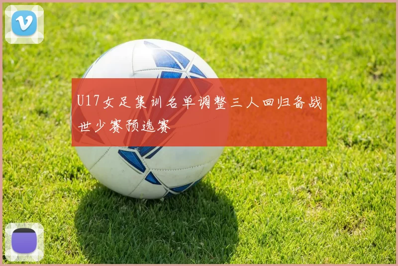 U17女足集训名单调整三人回归备战世少赛预选赛
