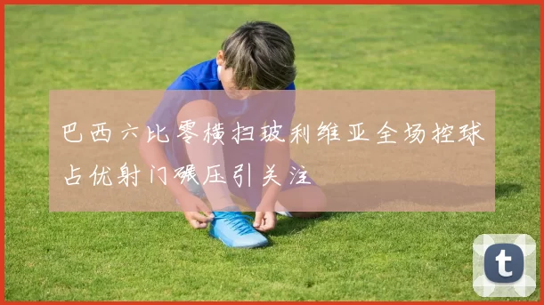 巴西六比零横扫玻利维亚全场控球占优射门碾压引关注