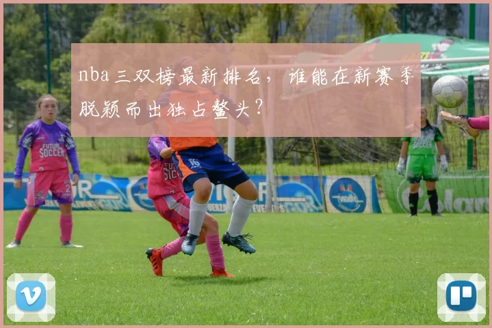 nba三双榜最新排名，谁能在新赛季脱颖而出独占鳌头？