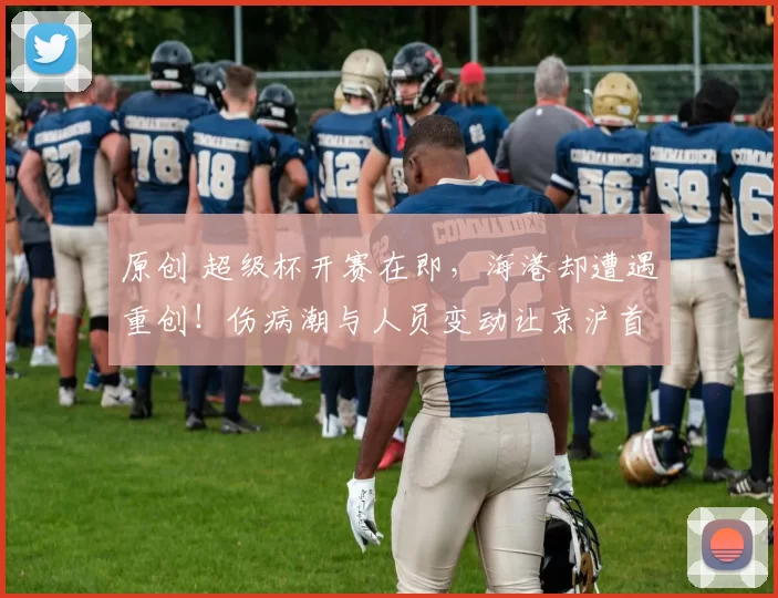 原创 超级杯开赛在即，海港却遭遇重创！伤病潮与人员变动让京沪首冠悬念陡增