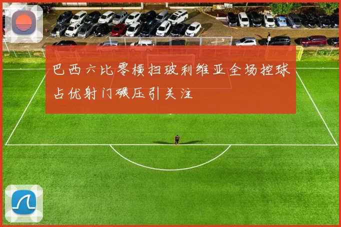 巴西六比零横扫玻利维亚全场控球占优射门碾压引关注