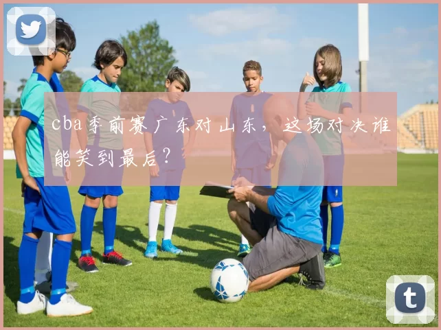 cba季前赛广东对山东，这场对决谁能笑到最后？