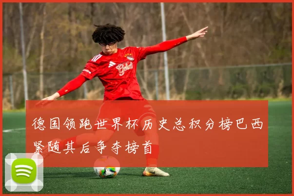 德国领跑世界杯历史总积分榜巴西紧随其后争夺榜首