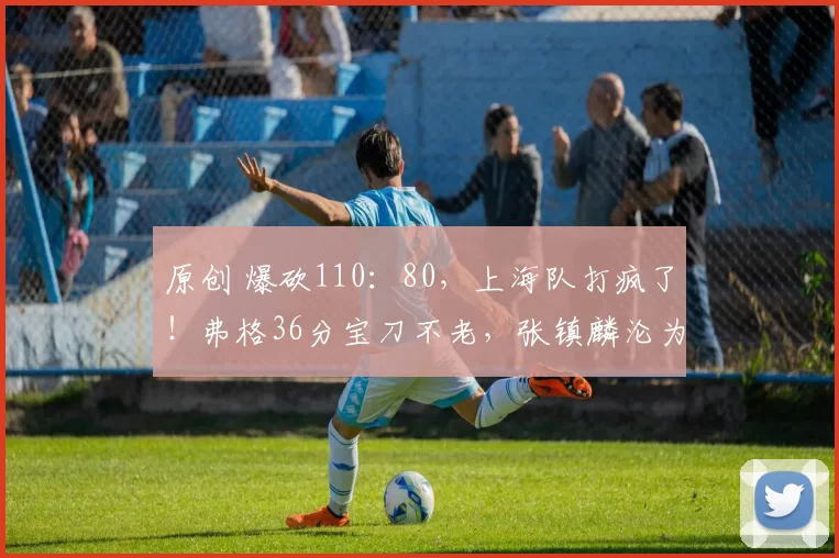 原创 爆砍110：80，上海队打疯了！弗格36分宝刀不老，张镇麟沦为替补