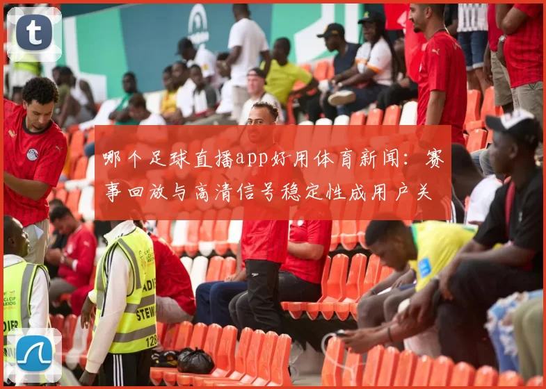 哪个足球直播app好用体育新闻：赛事回放与高清信号稳定性成用户关注点