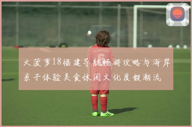 大菠萝18福建导航畅游攻略与海岸亲子体验美食休闲文化度假潮流