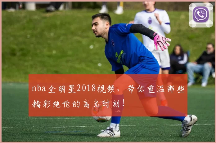 nba全明星2018视频，带你重温那些精彩绝伦的高光时刻！