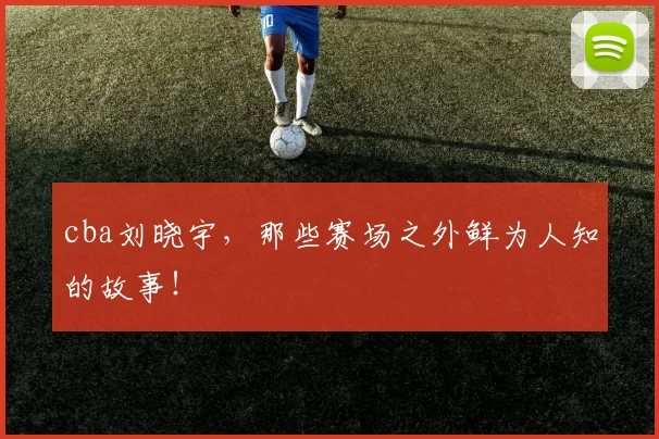 cba刘晓宇，那些赛场之外鲜为人知的故事！