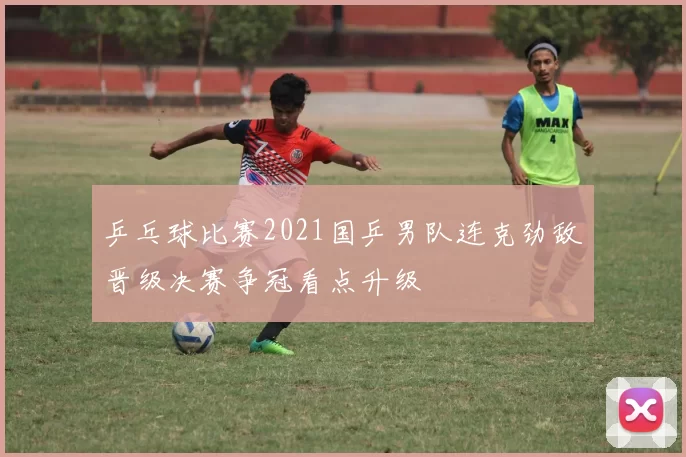 乒乓球比赛2021国乒男队连克劲敌晋级决赛争冠看点升级