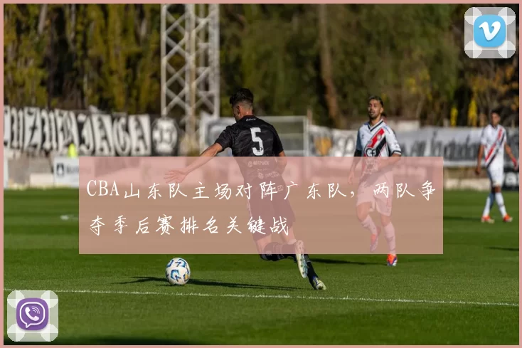 CBA山东队主场对阵广东队，两队争夺季后赛排名关键战