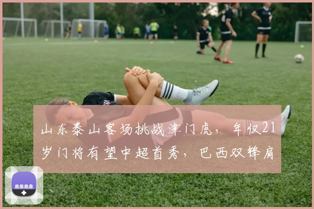 山东泰山客场挑战津门虎，年仅21岁门将有望中超首秀，巴西双锋肩负重任_比赛_泰山队_伤病