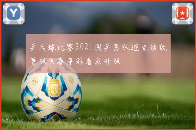乒乓球比赛2021国乒男队连克劲敌晋级决赛争冠看点升级