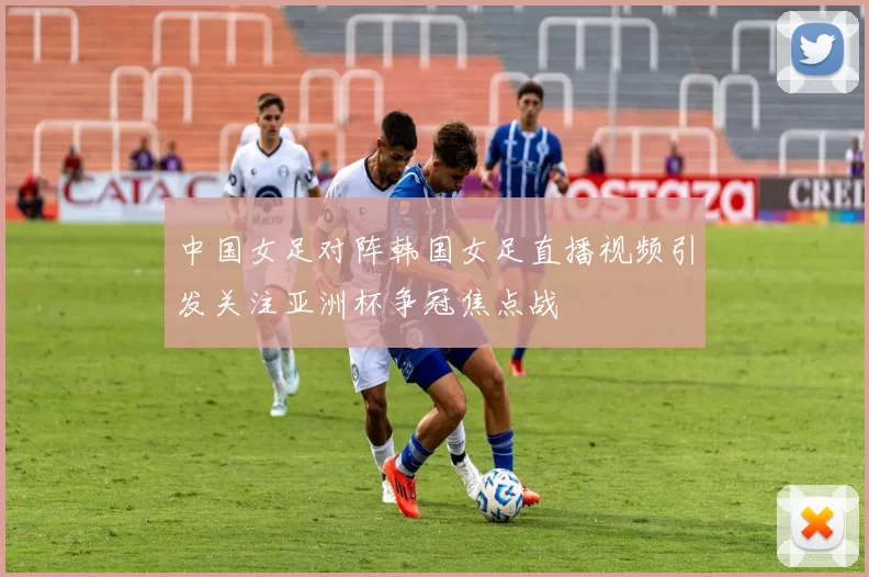 中国女足对阵韩国女足直播视频引发关注亚洲杯争冠焦点战