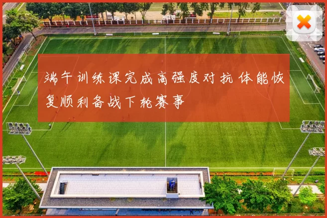 端午训练课完成高强度对抗 体能恢复顺利备战下轮赛事