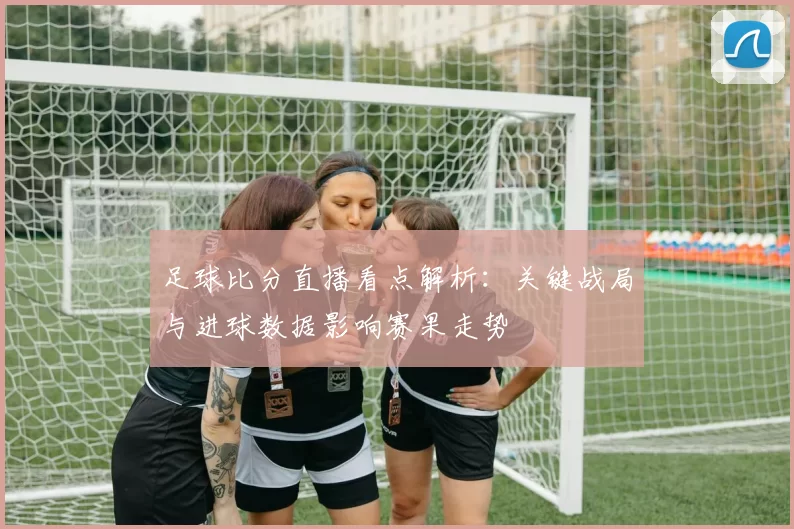 足球比分直播看点解析:关键战局与进球数据影响赛果走势