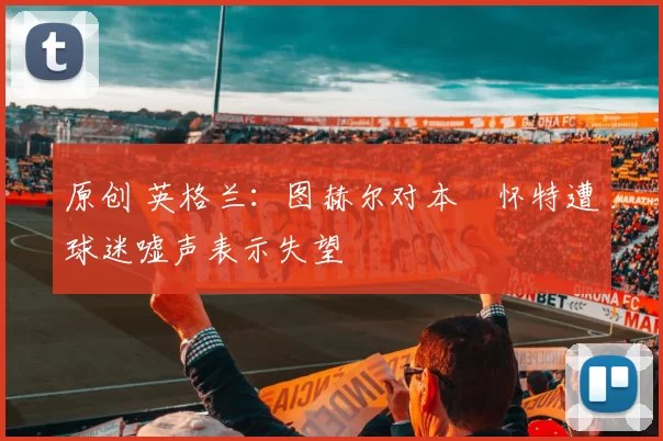 原创 英格兰：图赫尔对本・怀特遭球迷嘘声表示失望