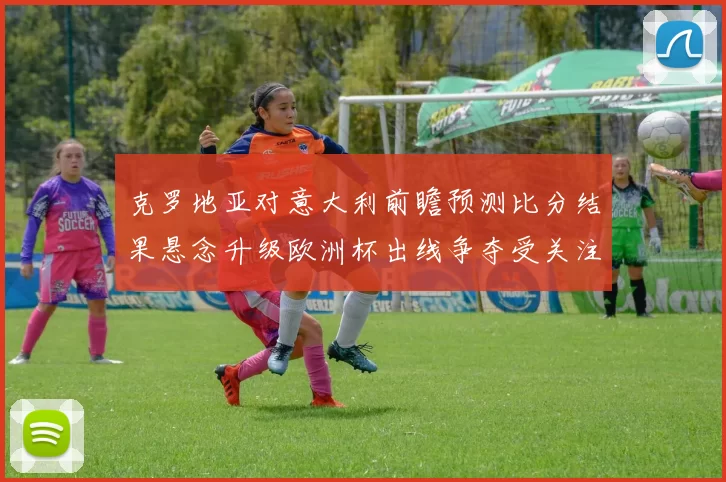 克罗地亚对意大利前瞻预测比分结果悬念升级欧洲杯出线争夺受关注