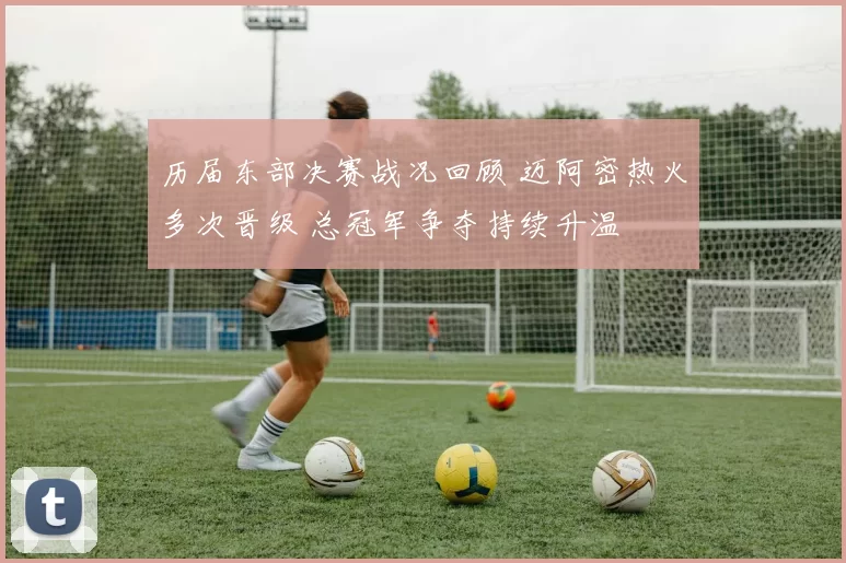 历届东部决赛战况回顾 迈阿密热火多次晋级 总冠军争夺持续升温