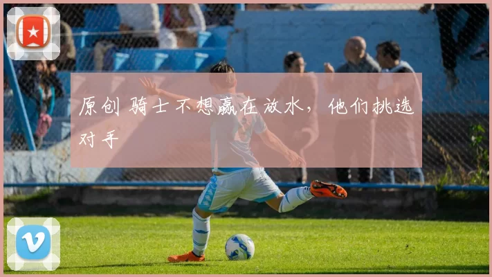 原创 骑士不想赢在放水，他们挑选对手