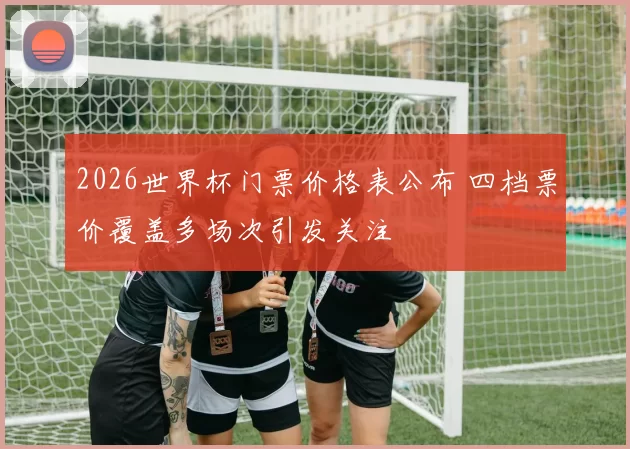 2026世界杯门票价格表公布 四档票价覆盖多场次引发关注