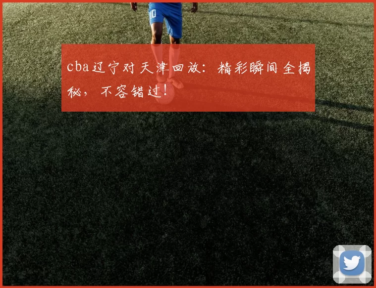cba辽宁对天津回放：精彩瞬间全揭秘，不容错过！