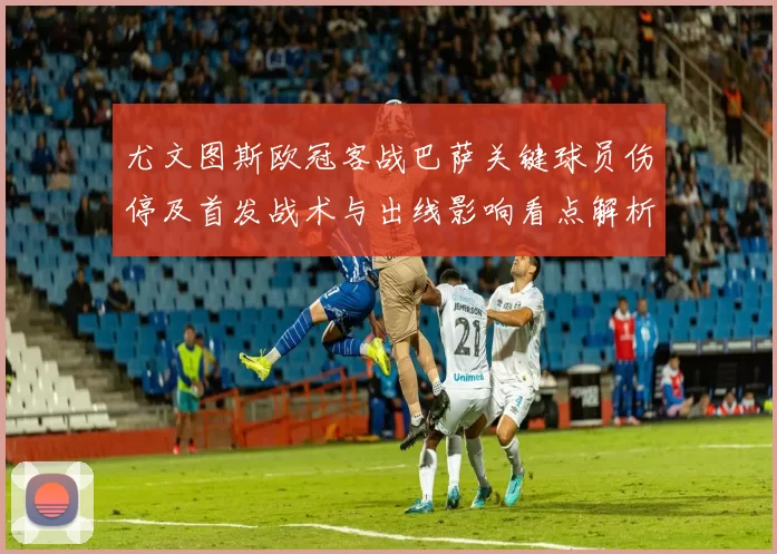 尤文图斯欧冠客战巴萨关键球员伤停及首发战术与出线影响看点解析