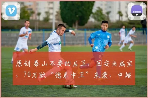 原创 泰山不要的后卫，国安当成宝，70万欧“德系中卫”来袭，中超引援逻辑大洗牌！