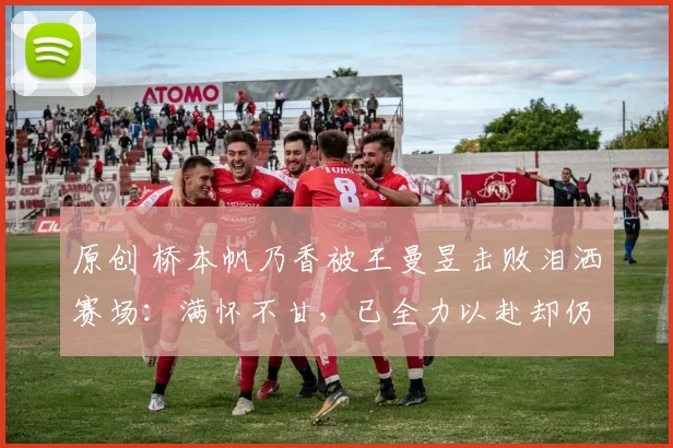 原创 桥本帆乃香被王曼昱击败泪洒赛场:满怀不甘,已全力以赴却仍无缘胜利