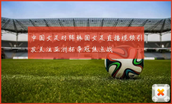 中国女足对阵韩国女足直播视频引发关注亚洲杯争冠焦点战