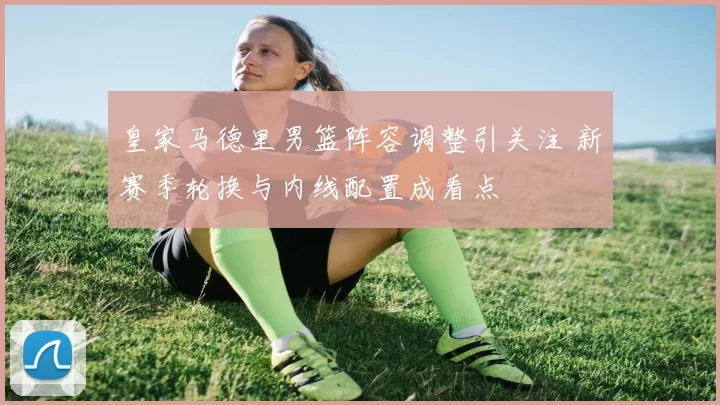 皇家马德里男篮阵容调整引关注 新赛季轮换与内线配置成看点