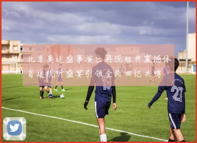 北京奥运盛事演出再现经典震撼体育迷视听盛宴引领全民回忆共鸣