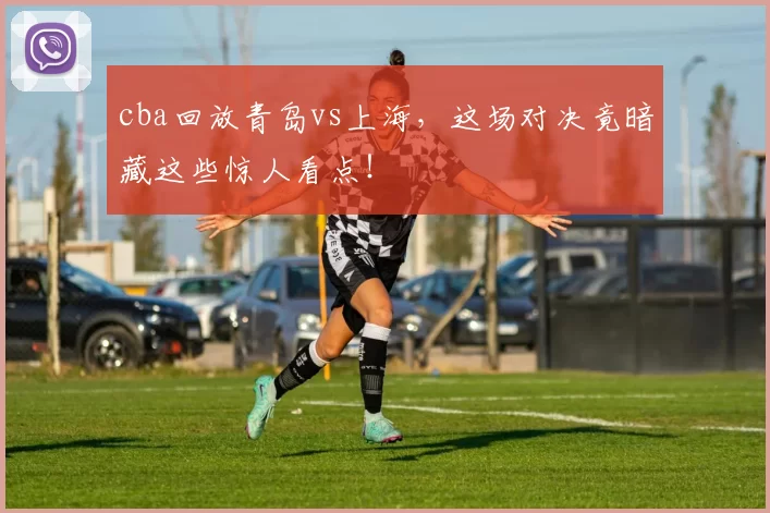 cba回放青岛vs上海，这场对决竟暗藏这些惊人看点！