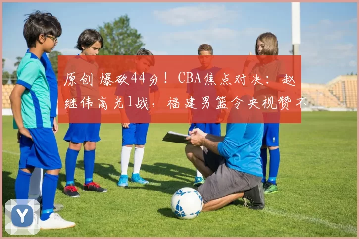 原创 爆砍44分！CBA焦点对决：赵继伟高光1战，福建男篮令央视赞不绝口