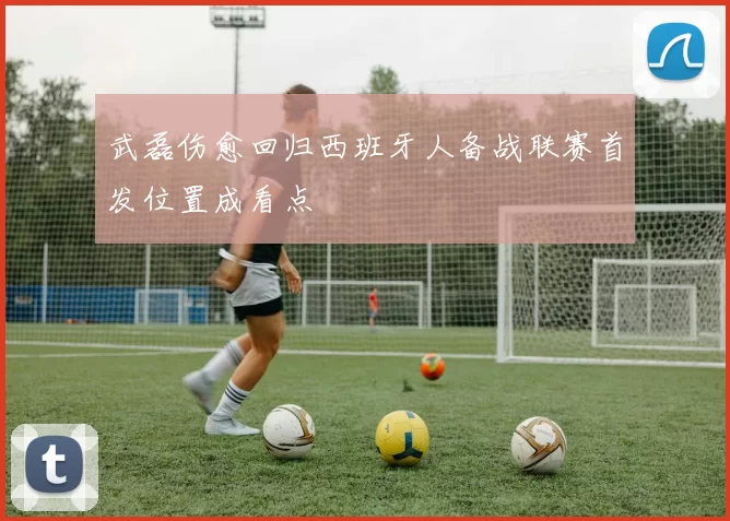 武磊伤愈回归西班牙人备战联赛首发位置成看点