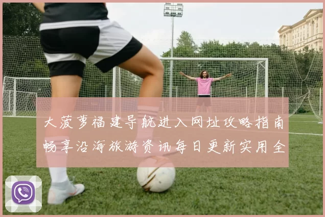 大菠萝福建导航进入网址攻略指南畅享沿海旅游资讯每日更新实用全