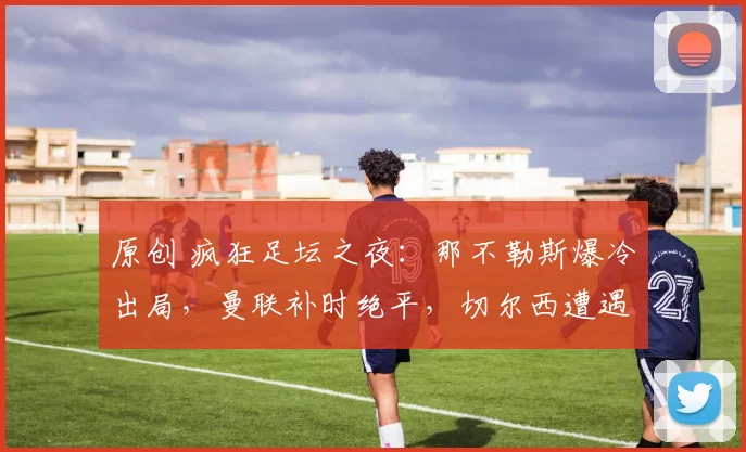 原创 疯狂足坛之夜：那不勒斯爆冷出局，曼联补时绝平，切尔西遭遇意外平局