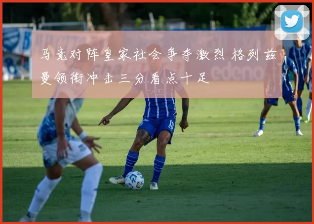 马竞对阵皇家社会争夺激烈 格列兹曼领衔冲击三分看点十足