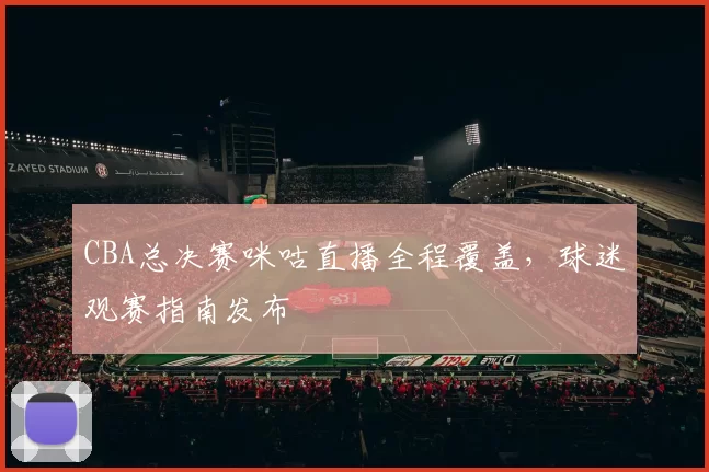 CBA总决赛咪咕直播全程覆盖，球迷观赛指南发布