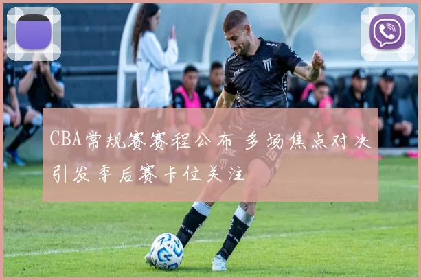 CBA常规赛赛程公布 多场焦点对决引发季后赛卡位关注