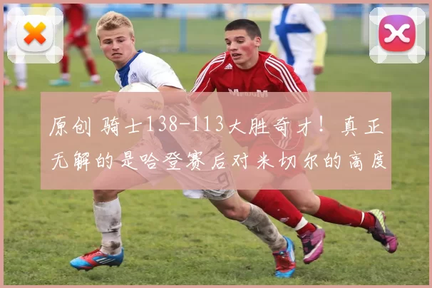 原创 骑士138-113大胜奇才！真正无解的是哈登赛后对米切尔的高度评价