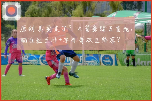 原创 真要走了？火箭豪赌五首轮，瞄准杜兰特+字母哥双巨阵容？