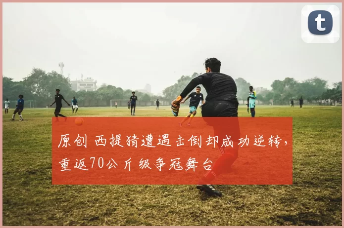 原创 西提猜遭遇击倒却成功逆转，重返70公斤级争冠舞台
