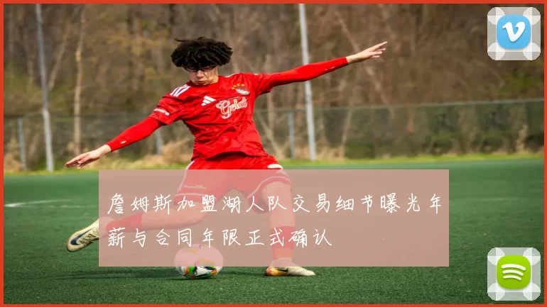 詹姆斯加盟湖人队交易细节曝光年薪与合同年限正式确认