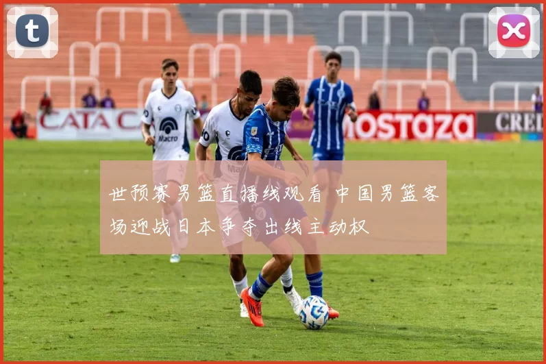 世预赛男篮直播线观看 中国男篮客场迎战日本争夺出线主动权