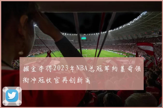 掘金夺得2023年NBA总冠军约基奇领衔冲冠收官再创新高