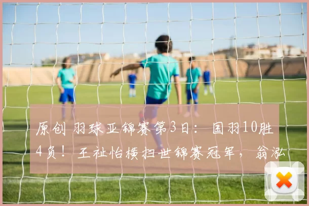 原创 羽球亚锦赛第3日:国羽10胜4负!王祉怡横扫世锦赛冠军,翁泓阳复仇