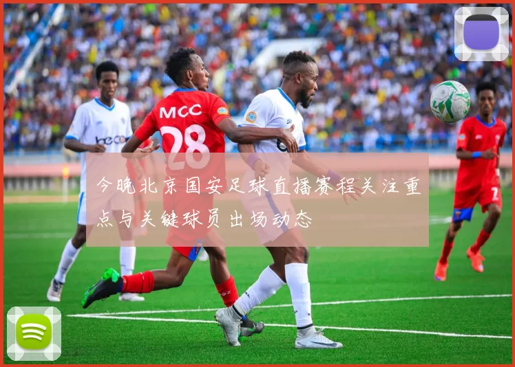 今晚北京国安足球直播赛程关注重点与关键球员出场动态